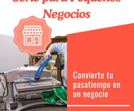 Grafico que dice "Serie de Pequeños Negocios" arriba con una foto de una mano presionando una camiseta en una maquina. Al lado derecho de la imagen dice "convierte tu pasatiempo en un negocio"