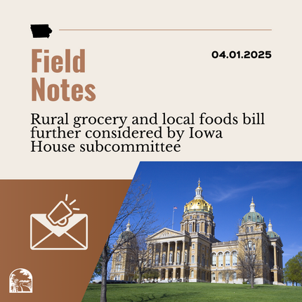 Brown graphic that says "Field Notes 04.01.2025" "Rural grocery and local foods bill further considered by Iowa House subcommittee" with an image of an envelope and a photo of a large building that's Iowa's statehouse