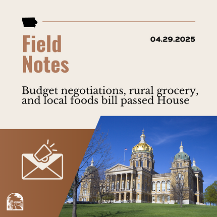 Brown graphic that says "Field Notes 04.29.2025" "Budget negotiations, rural grocery, and local foods bill passed House" with an image of an envelope and a photo of a large building that's Iowa's statehouse
